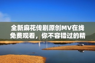 全新麻花传剧原创MV在线免费观看，你不容错过的精彩瞬间