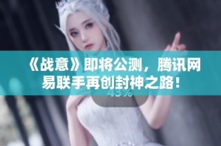 《战意》即将公测，腾讯网易联手再创封神之路！