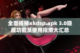 全面揭秘xkdsp.apk 3.0隐藏功能及使用指南大汇总