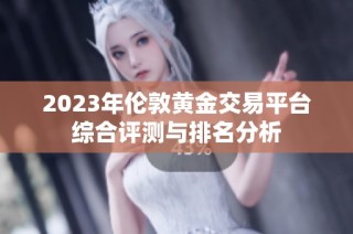 2023年伦敦黄金交易平台综合评测与排名分析