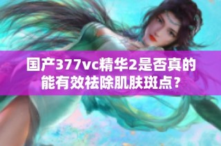 国产377vc精华2是否真的能有效祛除肌肤斑点？