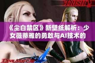 《尘白禁区》新壁纸解析：少女薇蒂雅的勇敢与AI技术的完美结合