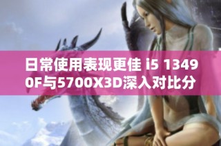 日常使用表现更佳 i5 13490F与5700X3D深入对比分析