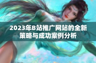 2023年B站推广网站的全新策略与成功案例分析