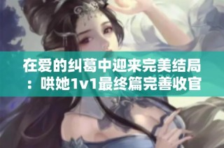 在爱的纠葛中迎来完美结局：哄她1v1最终篇完善收官