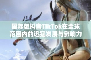 国际版抖音TikTok在全球范围内的迅猛发展与影响力解析