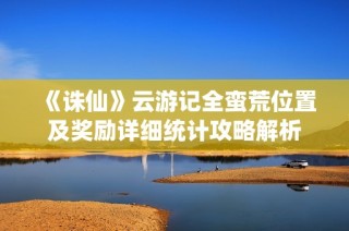 《诛仙》云游记全蛮荒位置及奖励详细统计攻略解析