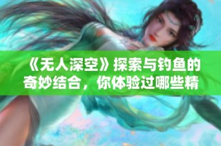 《无人深空》探索与钓鱼的奇妙结合，你体验过哪些精彩钓鱼游戏？