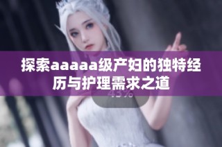 探索aaaaa级产妇的独特经历与护理需求之道