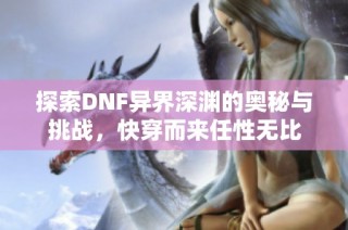 探索DNF异界深渊的奥秘与挑战，快穿而来任性无比