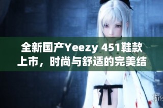 全新国产Yeezy 451鞋款上市，时尚与舒适的完美结合