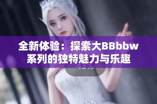 全新体验：探索大BBbbw系列的独特魅力与乐趣