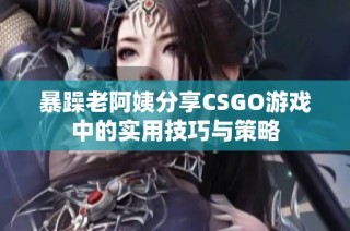 暴躁老阿姨分享CSGO游戏中的实用技巧与策略