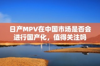 日产MPV在中国市场是否会进行国产化，值得关注吗