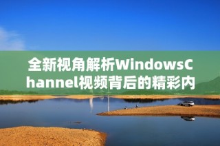 全新视角解析WindowsChannel视频背后的精彩内容与深意