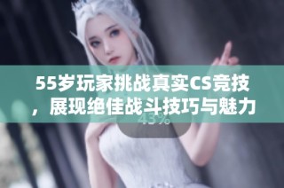 55岁玩家挑战真实CS竞技，展现绝佳战斗技巧与魅力