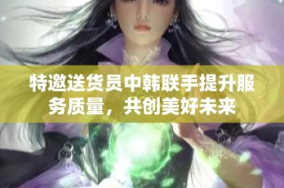 特邀送货员中韩联手提升服务质量，共创美好未来