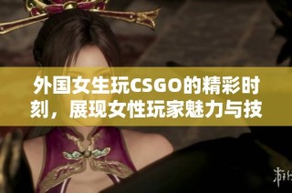 外国女生玩CSGO的精彩时刻，展现女性玩家魅力与技巧