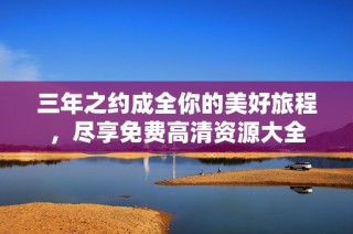 三年之约成全你的美好旅程，尽享免费高清资源大全