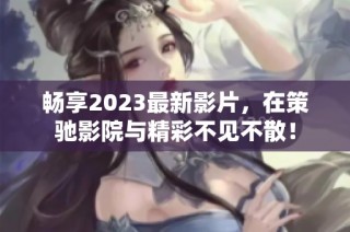 畅享2023最新影片，在策驰影院与精彩不见不散！