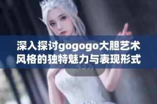 深入探讨gogogo大胆艺术风格的独特魅力与表现形式