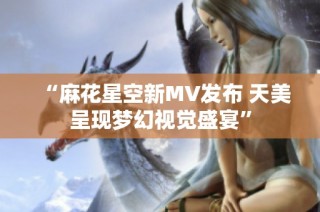 “麻花星空新MV发布 天美呈现梦幻视觉盛宴”