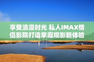 享受浪漫时光 私人IMAX情侣影院打造家庭观影新体验