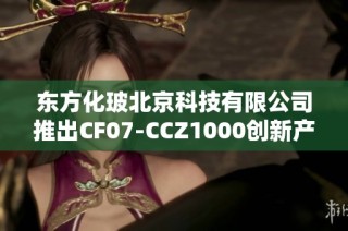 东方化玻北京科技有限公司推出CF07-CCZ1000创新产品，提升行业竞争力