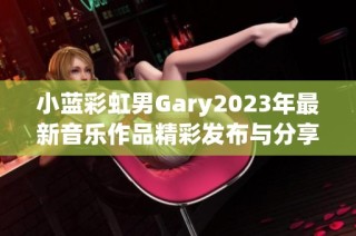 小蓝彩虹男Gary2023年最新音乐作品精彩发布与分享