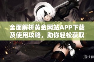 全面解析黄金网站APP下载及使用攻略，助你轻松获取资源