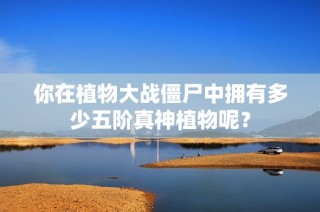 你在植物大战僵尸中拥有多少五阶真神植物呢？