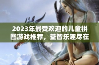 2023年最受欢迎的儿童拼图游戏推荐，益智乐趣尽在其中