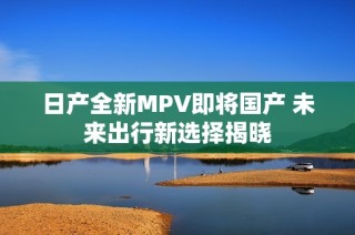 日产全新MPV即将国产 未来出行新选择揭晓