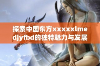 探索中国东方xxxxxlmedjyfbd的独特魅力与发展潜力