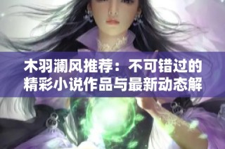 木羽澜风推荐：不可错过的精彩小说作品与最新动态解析