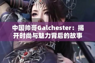 中国帅哥Galchester：揭开时尚与魅力背后的故事