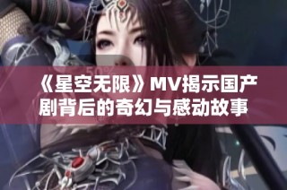 《星空无限》MV揭示国产剧背后的奇幻与感动故事