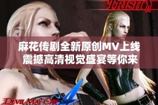 麻花传剧全新原创MV上线 震撼高清视觉盛宴等你来欣赏