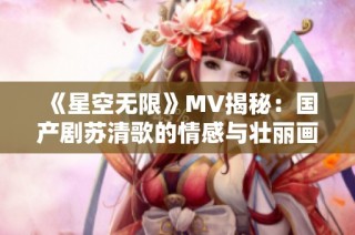 《星空无限》MV揭秘：国产剧苏清歌的情感与壮丽画面探索