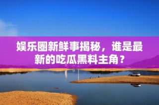 娱乐圈新鲜事揭秘，谁是最新的吃瓜黑料主角？