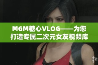 MGM糖心VLOG——为您打造专属二次元女友视频库