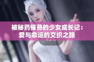 被秘药催熟的少女成长记：爱与命运的交织之路