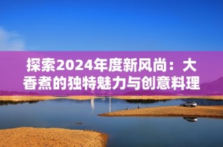 探索2024年度新风尚：大香煮的独特魅力与创意料理