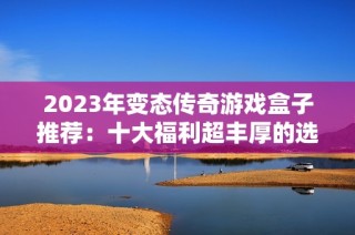 2023年变态传奇游戏盒子推荐：十大福利超丰厚的选择指南