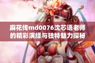 麻花传md0076沈芯语老师的精彩演绎与独特魅力探秘