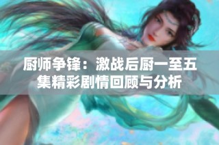 厨师争锋：激战后厨一至五集精彩剧情回顾与分析