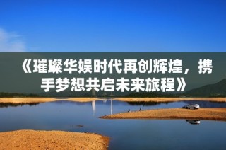 《璀璨华娱时代再创辉煌，携手梦想共启未来旅程》