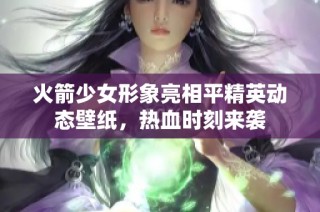 火箭少女形象亮相平精英动态壁纸，热血时刻来袭