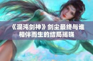 《混沌剑神》剑尘最终与谁相伴而生的结局揭晓