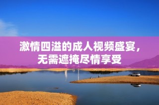 激情四溢的成人视频盛宴，无需遮掩尽情享受